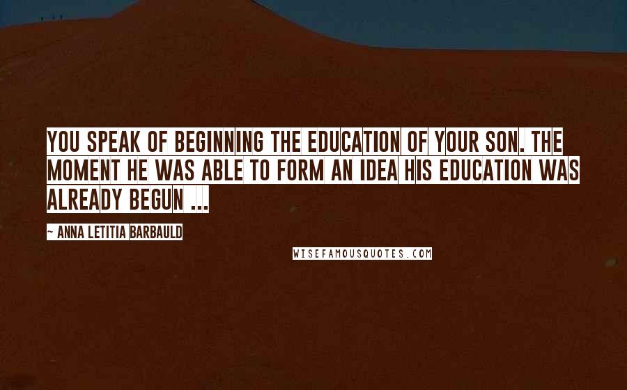 Anna Letitia Barbauld Quotes: You speak of beginning the education of your son. The moment he was able to form an idea his education was already begun ...