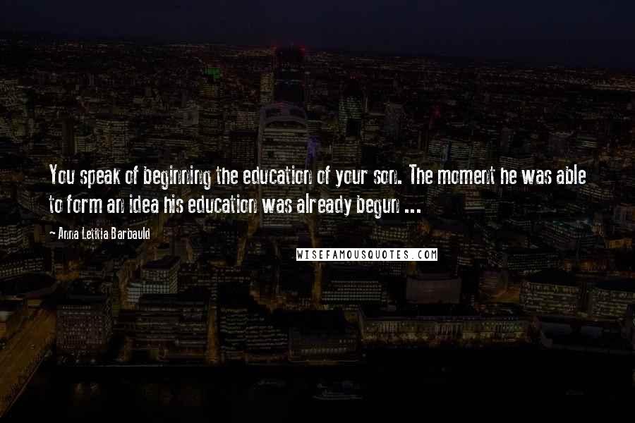 Anna Letitia Barbauld Quotes: You speak of beginning the education of your son. The moment he was able to form an idea his education was already begun ...