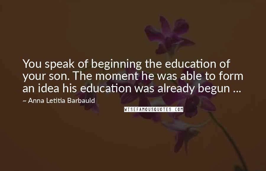 Anna Letitia Barbauld Quotes: You speak of beginning the education of your son. The moment he was able to form an idea his education was already begun ...