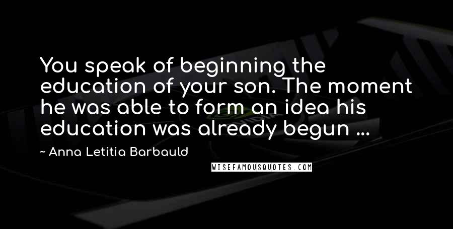 Anna Letitia Barbauld Quotes: You speak of beginning the education of your son. The moment he was able to form an idea his education was already begun ...