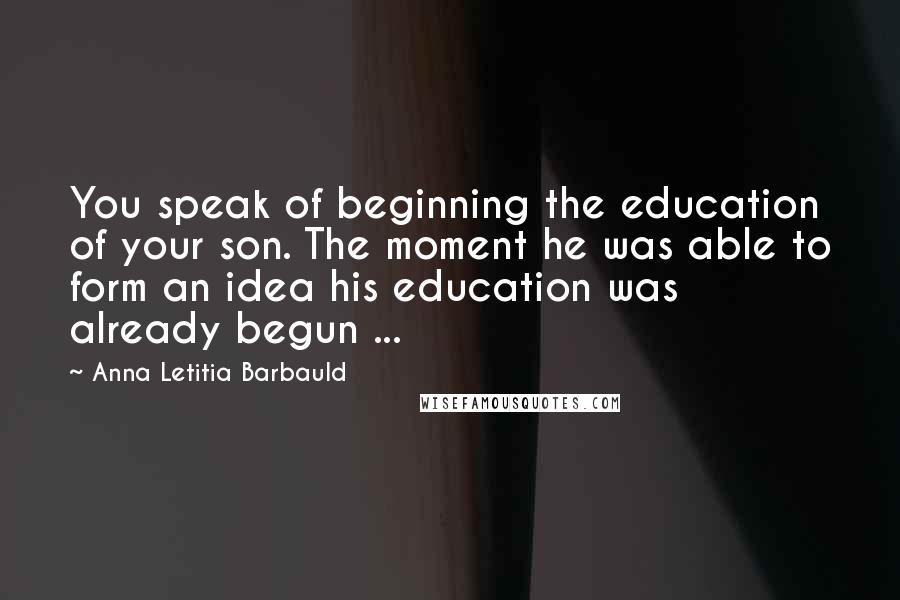 Anna Letitia Barbauld Quotes: You speak of beginning the education of your son. The moment he was able to form an idea his education was already begun ...