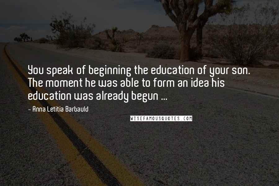 Anna Letitia Barbauld Quotes: You speak of beginning the education of your son. The moment he was able to form an idea his education was already begun ...