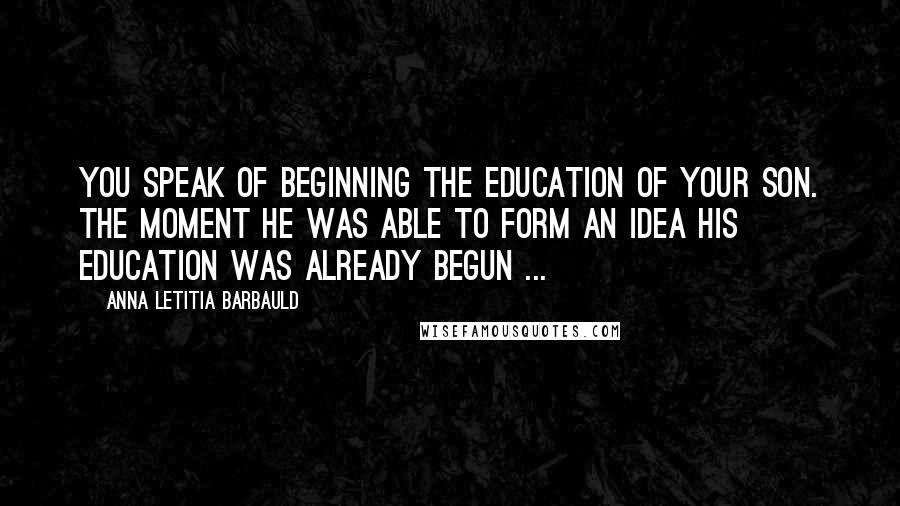 Anna Letitia Barbauld Quotes: You speak of beginning the education of your son. The moment he was able to form an idea his education was already begun ...