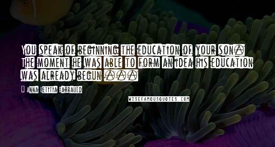 Anna Letitia Barbauld Quotes: You speak of beginning the education of your son. The moment he was able to form an idea his education was already begun ...