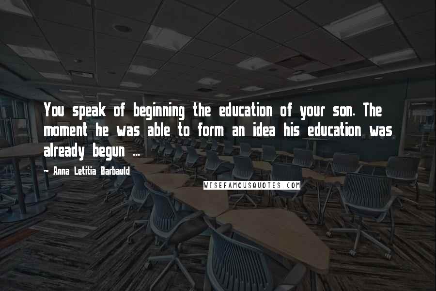 Anna Letitia Barbauld Quotes: You speak of beginning the education of your son. The moment he was able to form an idea his education was already begun ...