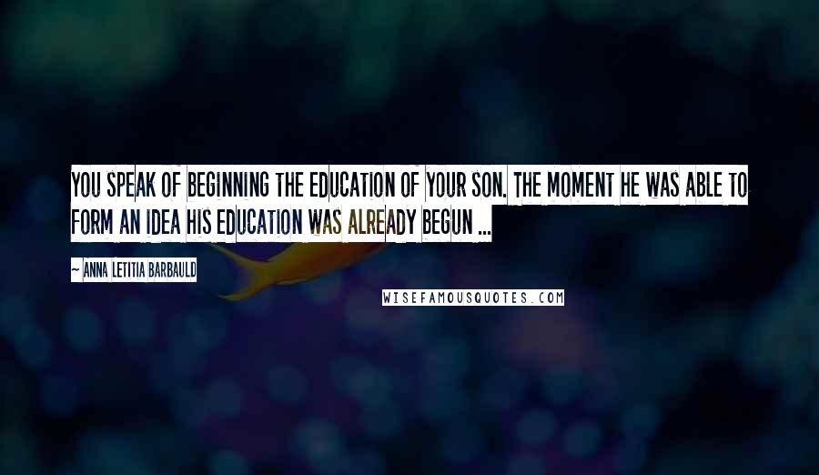 Anna Letitia Barbauld Quotes: You speak of beginning the education of your son. The moment he was able to form an idea his education was already begun ...