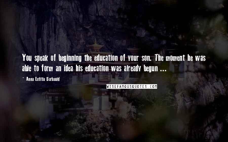 Anna Letitia Barbauld Quotes: You speak of beginning the education of your son. The moment he was able to form an idea his education was already begun ...