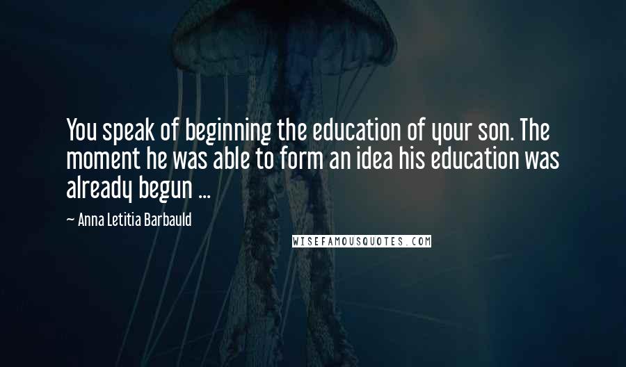 Anna Letitia Barbauld Quotes: You speak of beginning the education of your son. The moment he was able to form an idea his education was already begun ...