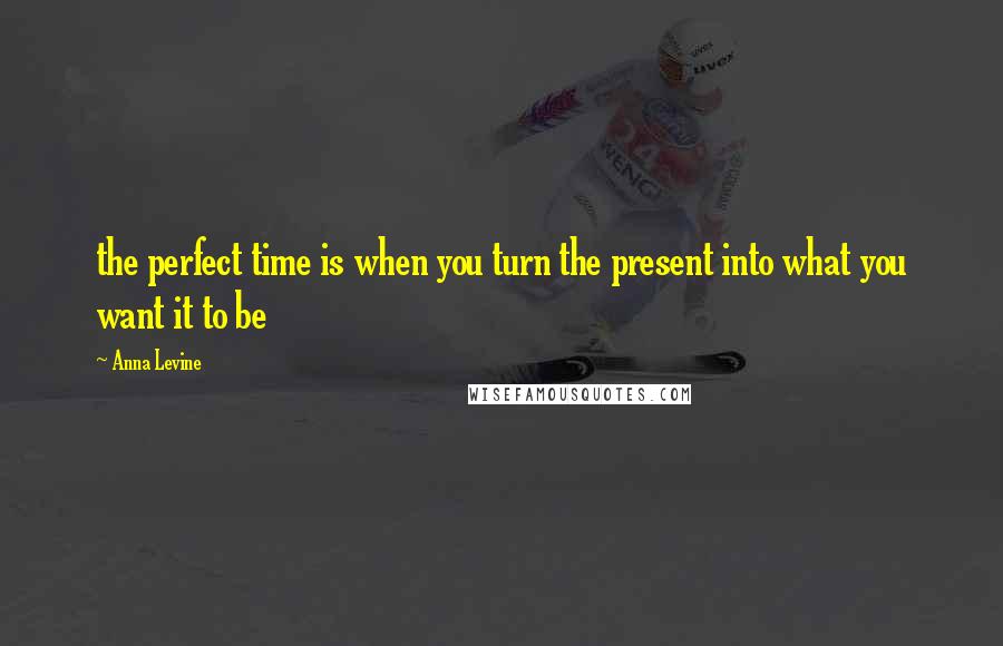 Anna Levine Quotes: the perfect time is when you turn the present into what you want it to be