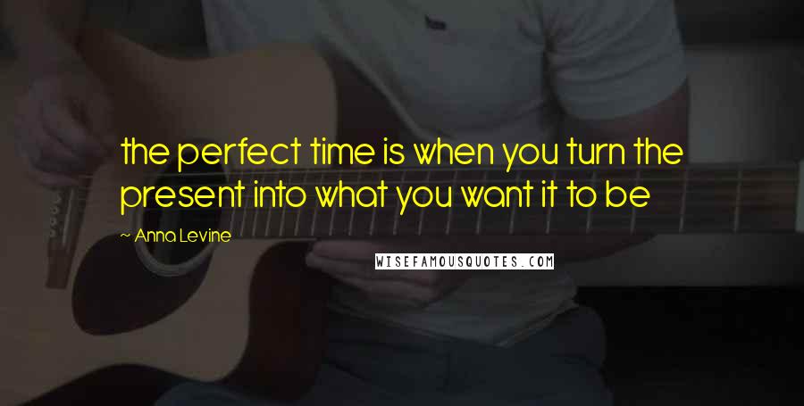 Anna Levine Quotes: the perfect time is when you turn the present into what you want it to be