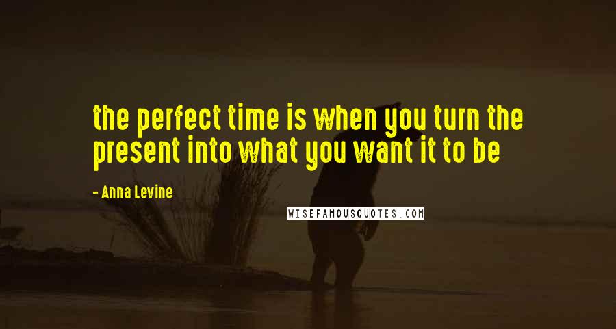 Anna Levine Quotes: the perfect time is when you turn the present into what you want it to be