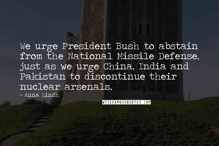 Anna Lindh Quotes: We urge President Bush to abstain from the National Missile Defense, just as we urge China, India and Pakistan to discontinue their nuclear arsenals.