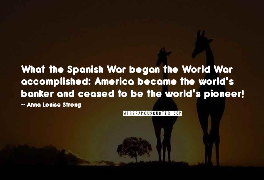 Anna Louise Strong Quotes: What the Spanish War began the World War accomplished: America became the world's banker and ceased to be the world's pioneer!