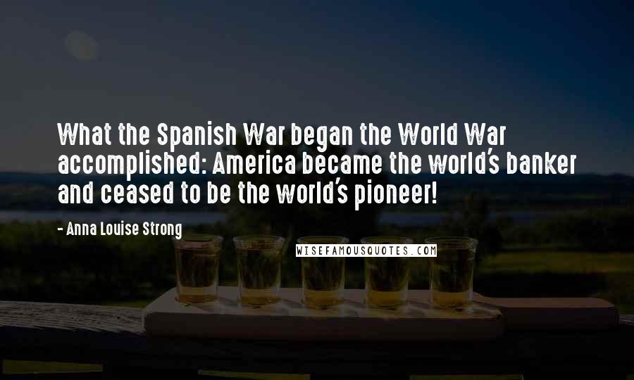 Anna Louise Strong Quotes: What the Spanish War began the World War accomplished: America became the world's banker and ceased to be the world's pioneer!