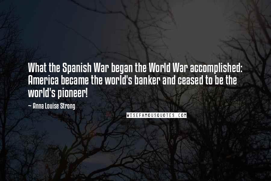 Anna Louise Strong Quotes: What the Spanish War began the World War accomplished: America became the world's banker and ceased to be the world's pioneer!