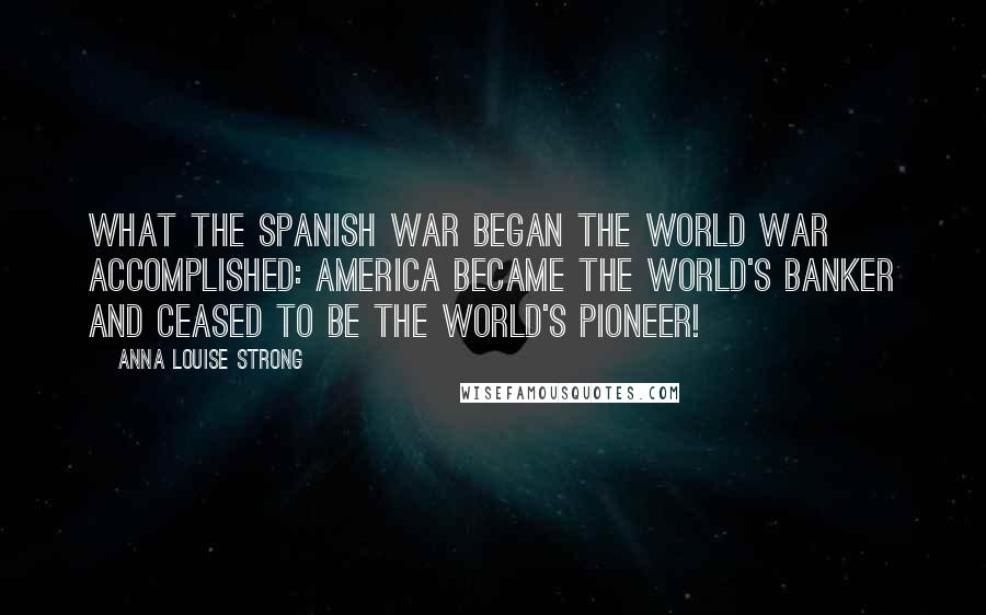Anna Louise Strong Quotes: What the Spanish War began the World War accomplished: America became the world's banker and ceased to be the world's pioneer!