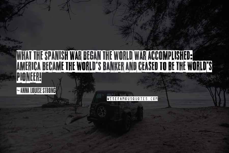 Anna Louise Strong Quotes: What the Spanish War began the World War accomplished: America became the world's banker and ceased to be the world's pioneer!