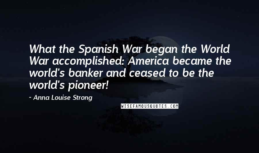 Anna Louise Strong Quotes: What the Spanish War began the World War accomplished: America became the world's banker and ceased to be the world's pioneer!