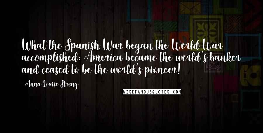 Anna Louise Strong Quotes: What the Spanish War began the World War accomplished: America became the world's banker and ceased to be the world's pioneer!