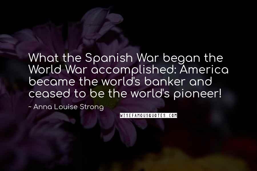 Anna Louise Strong Quotes: What the Spanish War began the World War accomplished: America became the world's banker and ceased to be the world's pioneer!