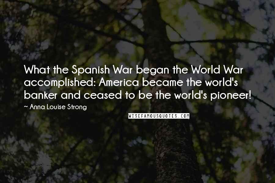 Anna Louise Strong Quotes: What the Spanish War began the World War accomplished: America became the world's banker and ceased to be the world's pioneer!