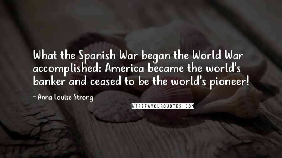 Anna Louise Strong Quotes: What the Spanish War began the World War accomplished: America became the world's banker and ceased to be the world's pioneer!