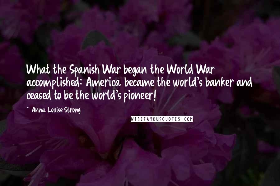 Anna Louise Strong Quotes: What the Spanish War began the World War accomplished: America became the world's banker and ceased to be the world's pioneer!