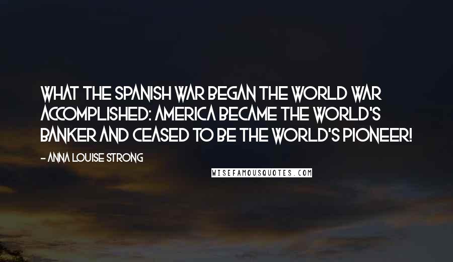 Anna Louise Strong Quotes: What the Spanish War began the World War accomplished: America became the world's banker and ceased to be the world's pioneer!