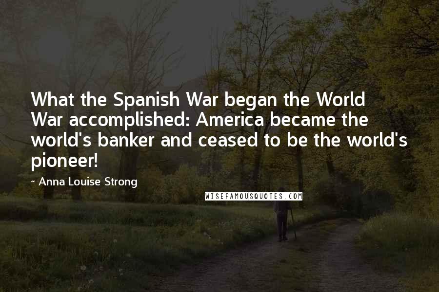 Anna Louise Strong Quotes: What the Spanish War began the World War accomplished: America became the world's banker and ceased to be the world's pioneer!