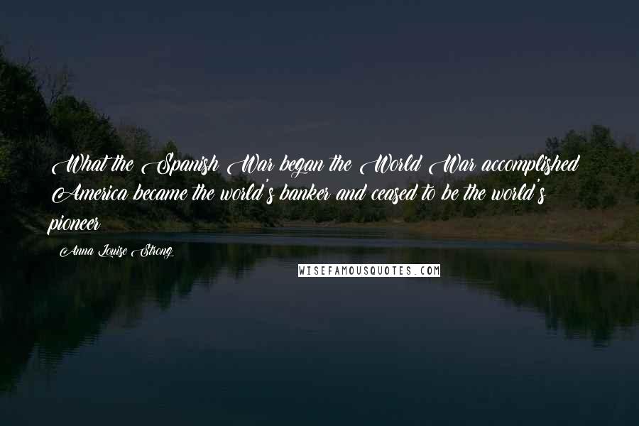 Anna Louise Strong Quotes: What the Spanish War began the World War accomplished: America became the world's banker and ceased to be the world's pioneer!