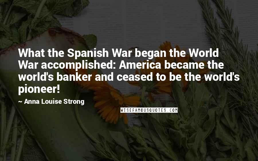 Anna Louise Strong Quotes: What the Spanish War began the World War accomplished: America became the world's banker and ceased to be the world's pioneer!