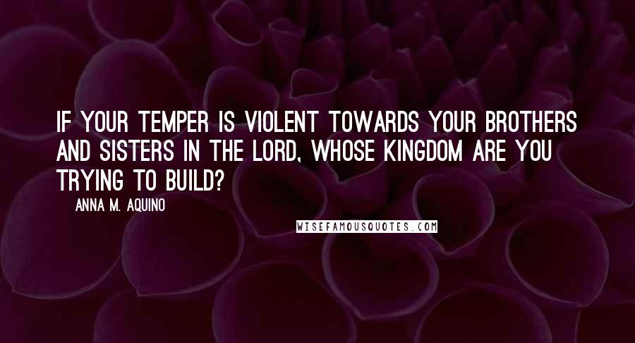 Anna M. Aquino Quotes: If your temper is violent towards your brothers and sisters in the Lord, whose kingdom are you trying to build?