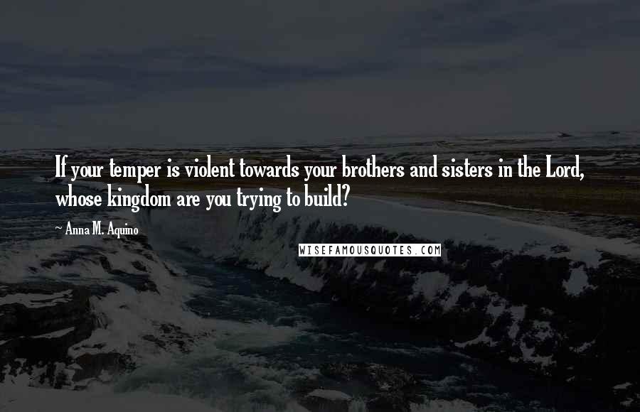 Anna M. Aquino Quotes: If your temper is violent towards your brothers and sisters in the Lord, whose kingdom are you trying to build?