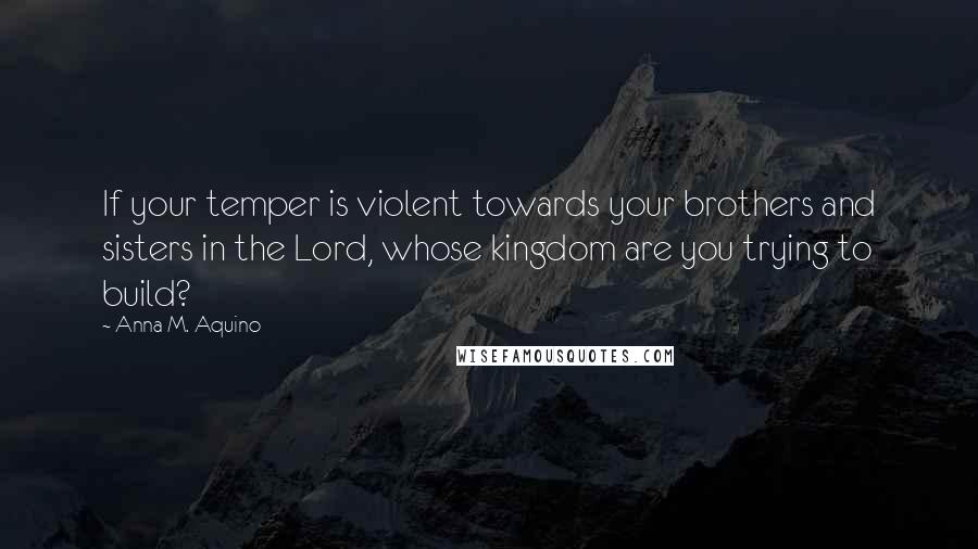 Anna M. Aquino Quotes: If your temper is violent towards your brothers and sisters in the Lord, whose kingdom are you trying to build?