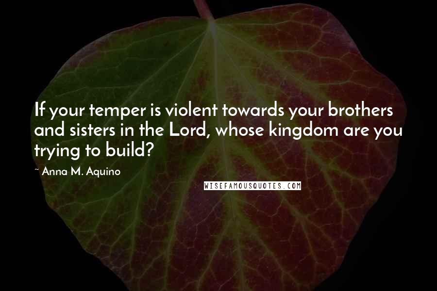 Anna M. Aquino Quotes: If your temper is violent towards your brothers and sisters in the Lord, whose kingdom are you trying to build?