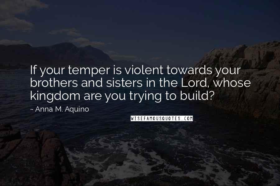 Anna M. Aquino Quotes: If your temper is violent towards your brothers and sisters in the Lord, whose kingdom are you trying to build?