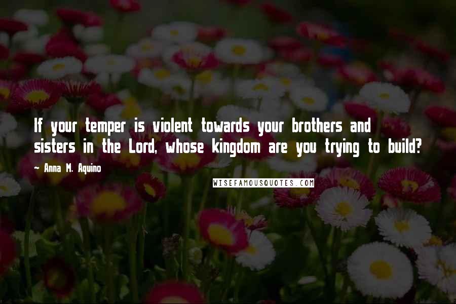 Anna M. Aquino Quotes: If your temper is violent towards your brothers and sisters in the Lord, whose kingdom are you trying to build?