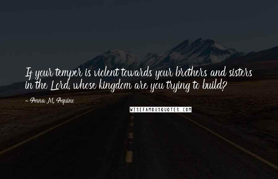 Anna M. Aquino Quotes: If your temper is violent towards your brothers and sisters in the Lord, whose kingdom are you trying to build?
