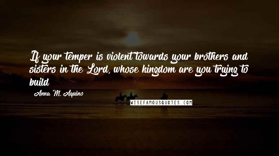 Anna M. Aquino Quotes: If your temper is violent towards your brothers and sisters in the Lord, whose kingdom are you trying to build?