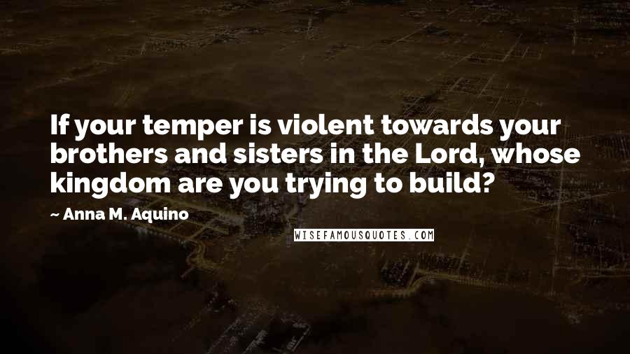 Anna M. Aquino Quotes: If your temper is violent towards your brothers and sisters in the Lord, whose kingdom are you trying to build?