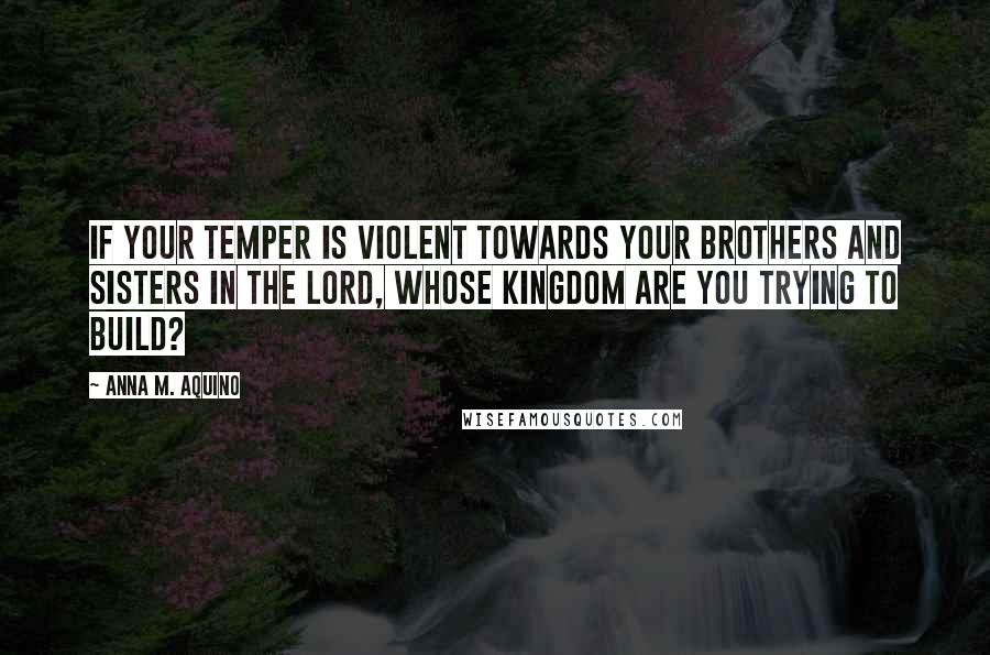 Anna M. Aquino Quotes: If your temper is violent towards your brothers and sisters in the Lord, whose kingdom are you trying to build?