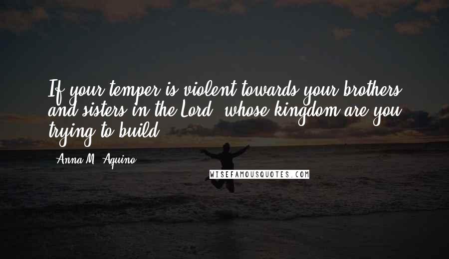 Anna M. Aquino Quotes: If your temper is violent towards your brothers and sisters in the Lord, whose kingdom are you trying to build?