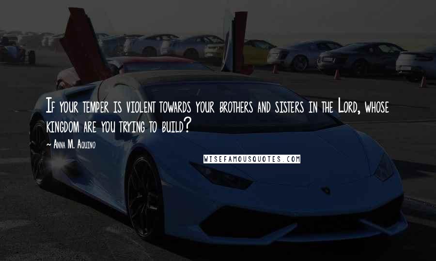 Anna M. Aquino Quotes: If your temper is violent towards your brothers and sisters in the Lord, whose kingdom are you trying to build?