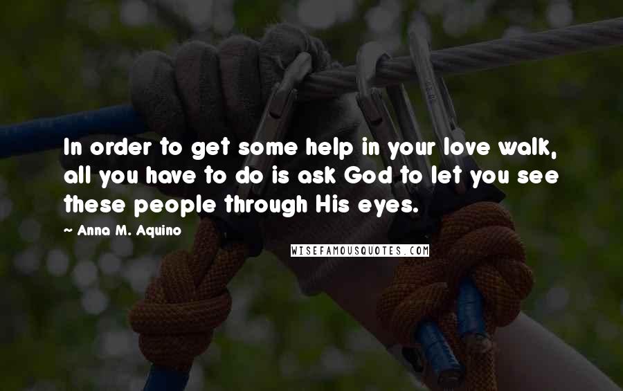 Anna M. Aquino Quotes: In order to get some help in your love walk, all you have to do is ask God to let you see these people through His eyes.