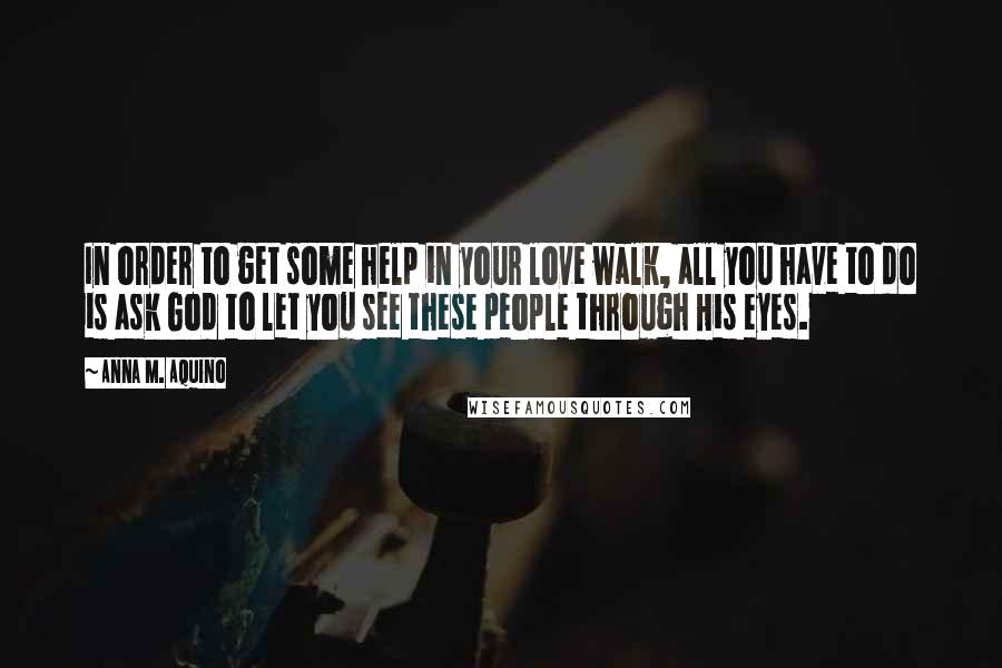 Anna M. Aquino Quotes: In order to get some help in your love walk, all you have to do is ask God to let you see these people through His eyes.