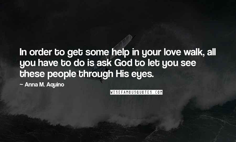 Anna M. Aquino Quotes: In order to get some help in your love walk, all you have to do is ask God to let you see these people through His eyes.