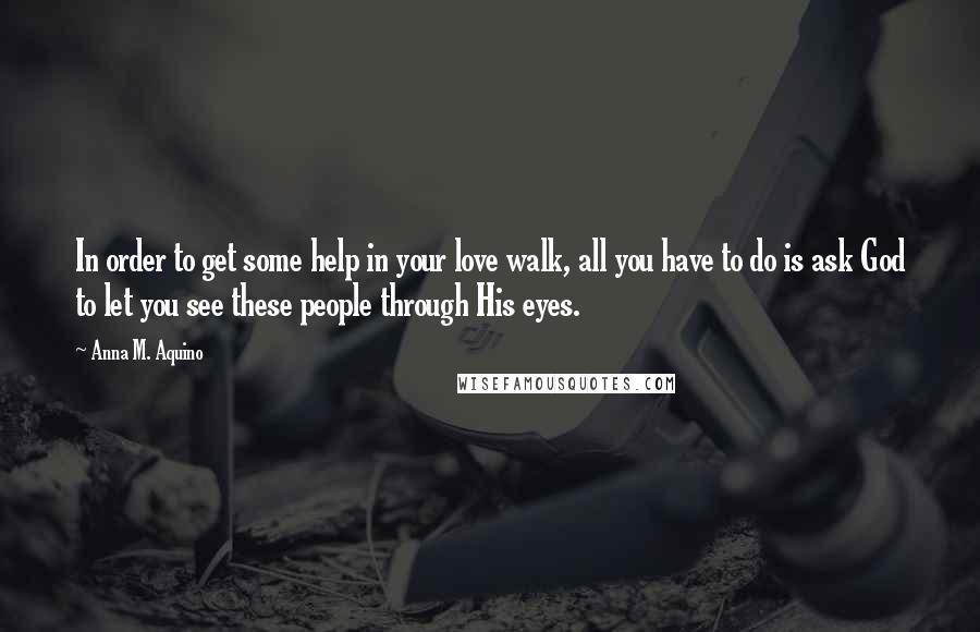 Anna M. Aquino Quotes: In order to get some help in your love walk, all you have to do is ask God to let you see these people through His eyes.