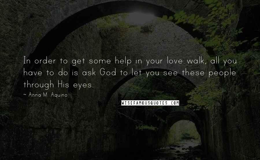 Anna M. Aquino Quotes: In order to get some help in your love walk, all you have to do is ask God to let you see these people through His eyes.