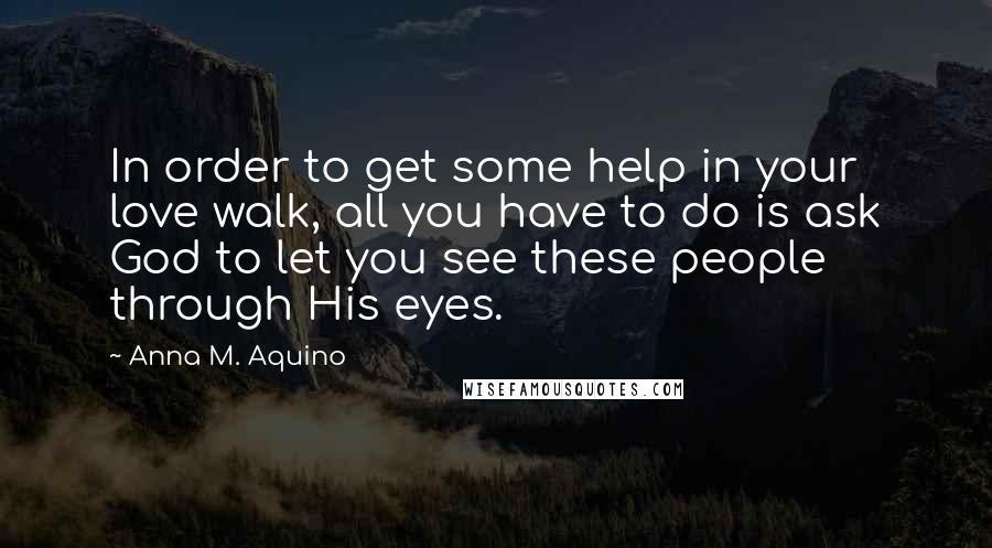 Anna M. Aquino Quotes: In order to get some help in your love walk, all you have to do is ask God to let you see these people through His eyes.