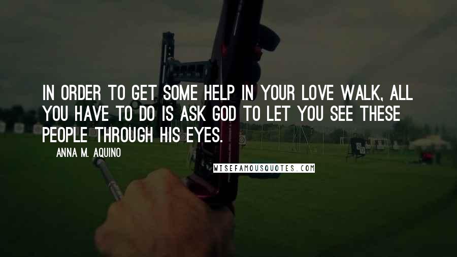 Anna M. Aquino Quotes: In order to get some help in your love walk, all you have to do is ask God to let you see these people through His eyes.